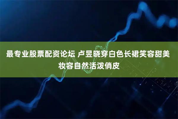 最专业股票配资论坛 卢昱晓穿白色长裙笑容甜美 妆容自然活泼俏皮