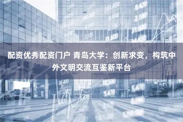 配资优秀配资门户 青岛大学：创新求变，构筑中外文明交流互鉴新平台
