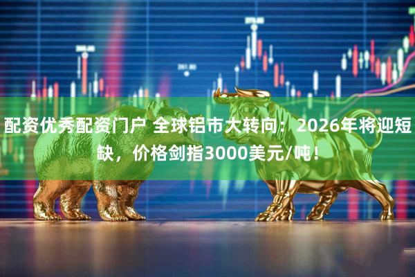 配资优秀配资门户 全球铝市大转向：2026年将迎短缺，价格剑指3000美元/吨！