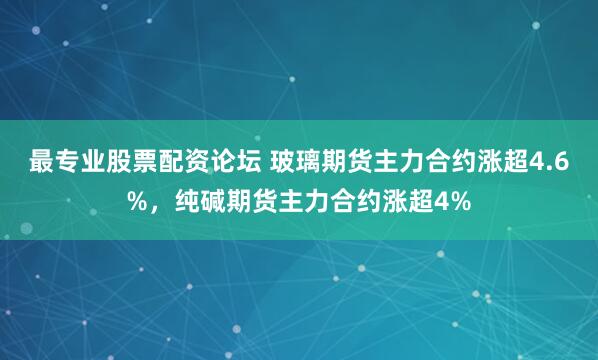 最专业股票配资论坛 玻璃期货主力合约涨超4.6%，纯碱期货主力合约涨超4%