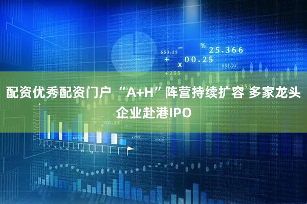 配资优秀配资门户 “A+H”阵营持续扩容 多家龙头企业赴港IPO