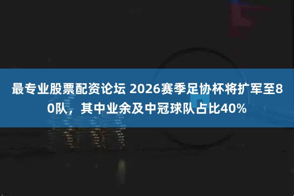 最专业股票配资论坛 2026赛季足协杯将扩军至80队，其中业余及中冠球队占比40%