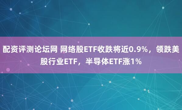 配资评测论坛网 网络股ETF收跌将近0.9%，领跌美股行业ETF，半导体ETF涨1%