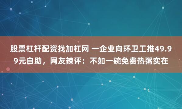 股票杠杆配资找加杠网 一企业向环卫工推49.99元自助，网友辣评：不如一碗免费热粥实在