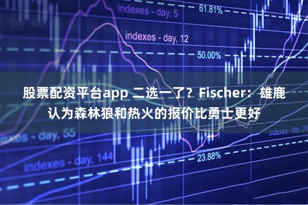 股票配资平台app 二选一了？Fischer：雄鹿认为森林狼和热火的报价比勇士更好