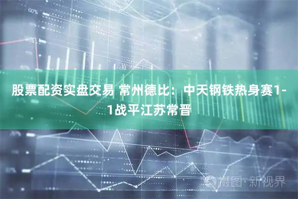 股票配资实盘交易 常州德比：中天钢铁热身赛1-1战平江苏常晋