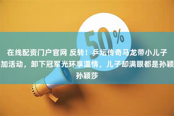 在线配资门户官网 反转！乒坛传奇马龙带小儿子参加活动，卸下冠军光环享温情，儿子却满眼都是孙颖莎