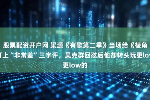 股票配资开户网 梁源《有歌第二季》当场给《棱角》打上“非常差”三字评，吴克群回怼后他却转头玩更low的
