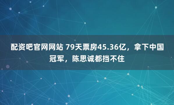 配资吧官网网站 79天票房45.36亿，拿下中国冠军，陈思诚都挡不住