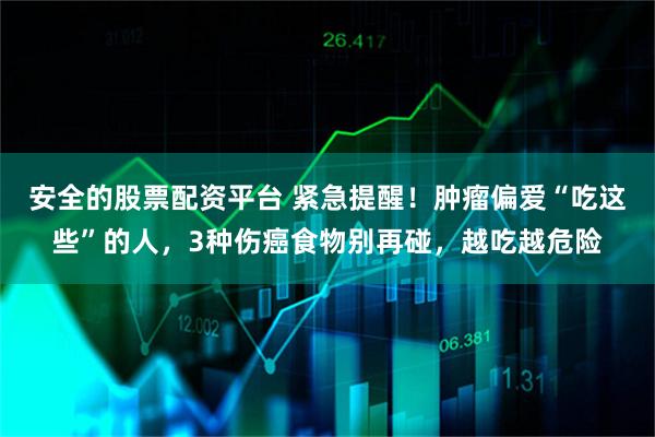 安全的股票配资平台 紧急提醒！肿瘤偏爱“吃这些”的人，3种伤癌食物别再碰，越吃越危险