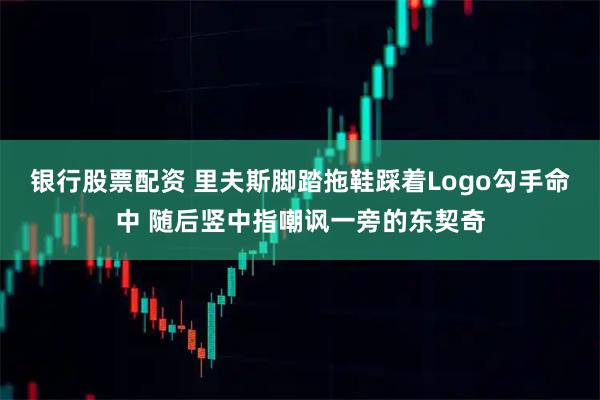 银行股票配资 里夫斯脚踏拖鞋踩着Logo勾手命中 随后竖中指嘲讽一旁的东契奇