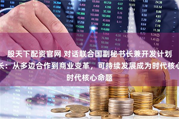 股天下配资官网 对话联合国副秘书长兼开发计划署署长：从多边合作到商业变革，可持续发展成为时代核心命题