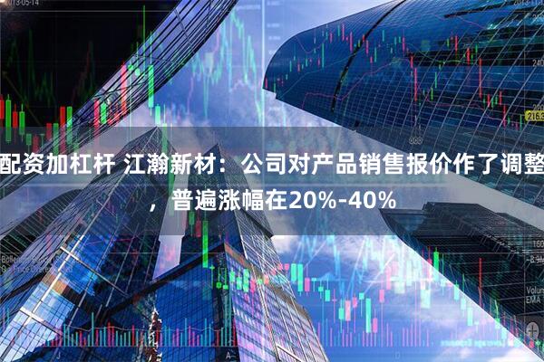 配资加杠杆 江瀚新材：公司对产品销售报价作了调整，普遍涨幅在20%-40%