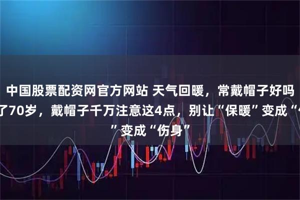中国股票配资网官方网站 天气回暖，常戴帽子好吗？过了70岁，戴帽子千万注意这4点，别让“保暖”变成“伤身”