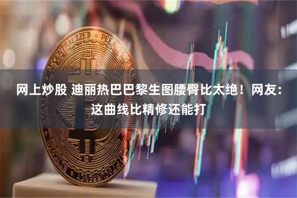 网上炒股 迪丽热巴巴黎生图腰臀比太绝！网友：这曲线比精修还能打