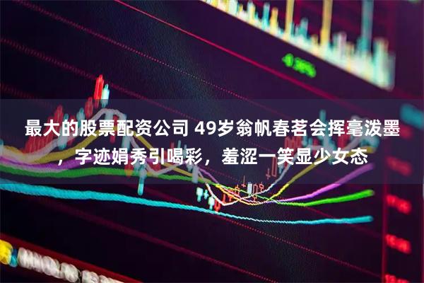 最大的股票配资公司 49岁翁帆春茗会挥毫泼墨，字迹娟秀引喝彩，羞涩一笑显少女态