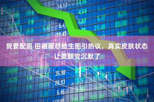 我要配资 田曦薇怼脸生图引热议，真实皮肤状态让美颜党沉默了