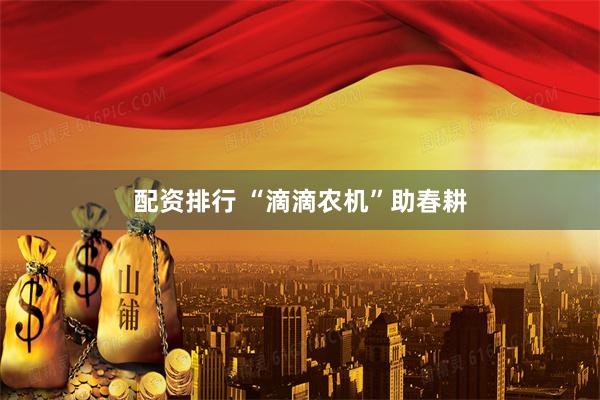 配资排行 “滴滴农机”助春耕