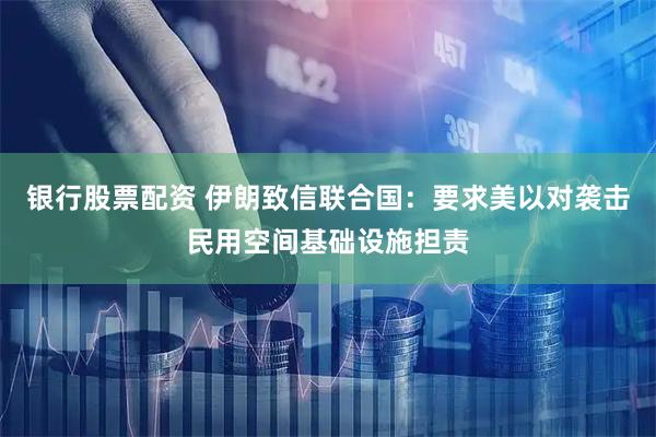 银行股票配资 伊朗致信联合国：要求美以对袭击民用空间基础设施担责