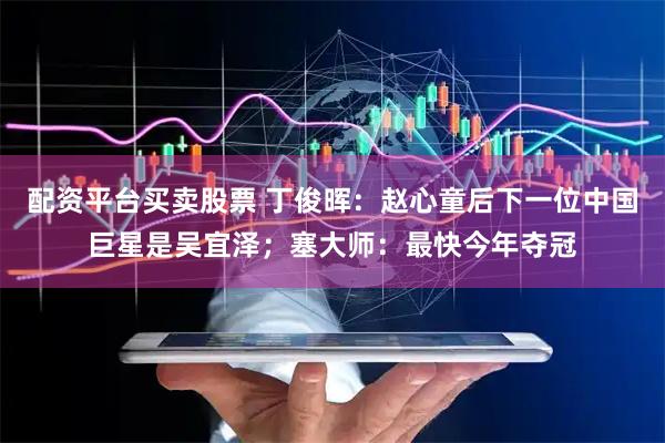 配资平台买卖股票 丁俊晖：赵心童后下一位中国巨星是吴宜泽；塞大师：最快今年夺冠