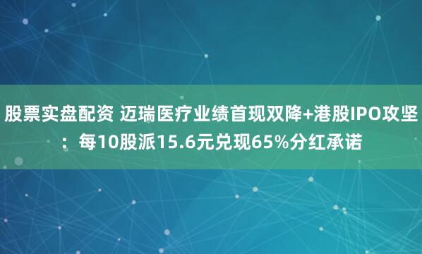 股票实盘配资 迈瑞医疗业绩首现双降+港股IPO攻坚：每10股派15.6元兑现65%分红承诺