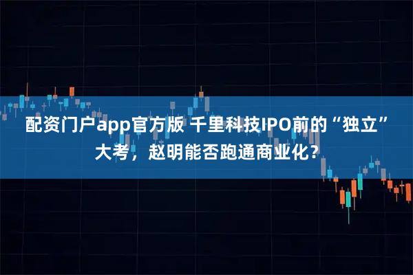 配资门户app官方版 千里科技IPO前的“独立”大考，赵明能否跑通商业化？