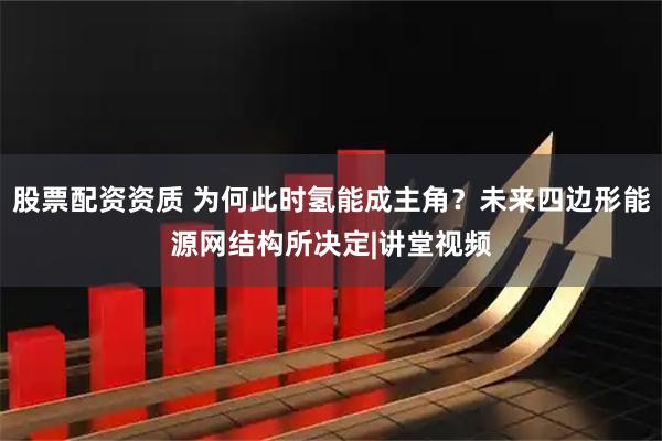 股票配资资质 为何此时氢能成主角？未来四边形能源网结构所决定|讲堂视频