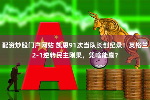 配资炒股门户网站 凯恩91次当队长创纪录！英格兰2-1逆转民主刚果，凭啥能赢？