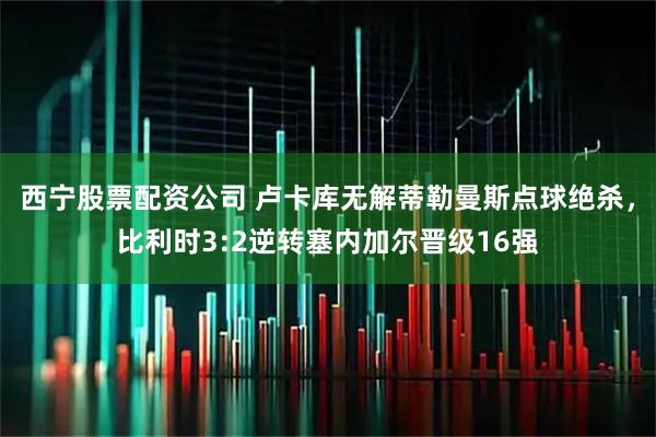西宁股票配资公司 卢卡库无解蒂勒曼斯点球绝杀，比利时3:2逆转塞内加尔晋级16强
