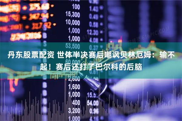 丹东股票配资 世体半决赛后嘲讽贝林厄姆：输不起！赛后还打了巴尔科的后脑