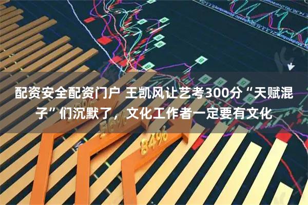 配资安全配资门户 王凯风让艺考300分“天赋混子”们沉默了，文化工作者一定要有文化